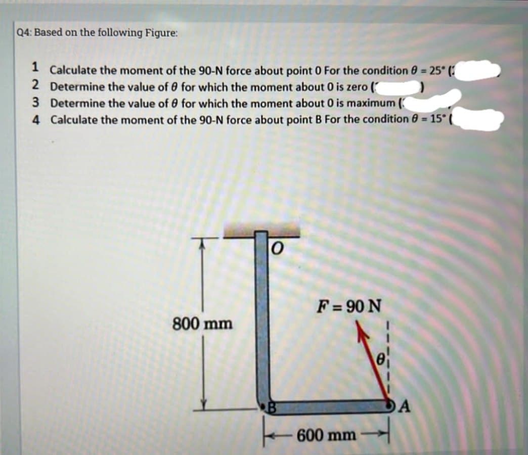 Q4: Based on the following Figure:
1 Calculate the moment of the 90-N force about point 0 For the condition 8 = 25° (3
2 Determine the value of 0 for which the moment about 0 is zero (
3 Determine the value of 0 for which the moment about 0 is maximum (
4 Calculate the moment of the 90-N force about point B For the condition 8 = 15° (
800 mm
0
F = 90 N
600 mm
0₁
DA