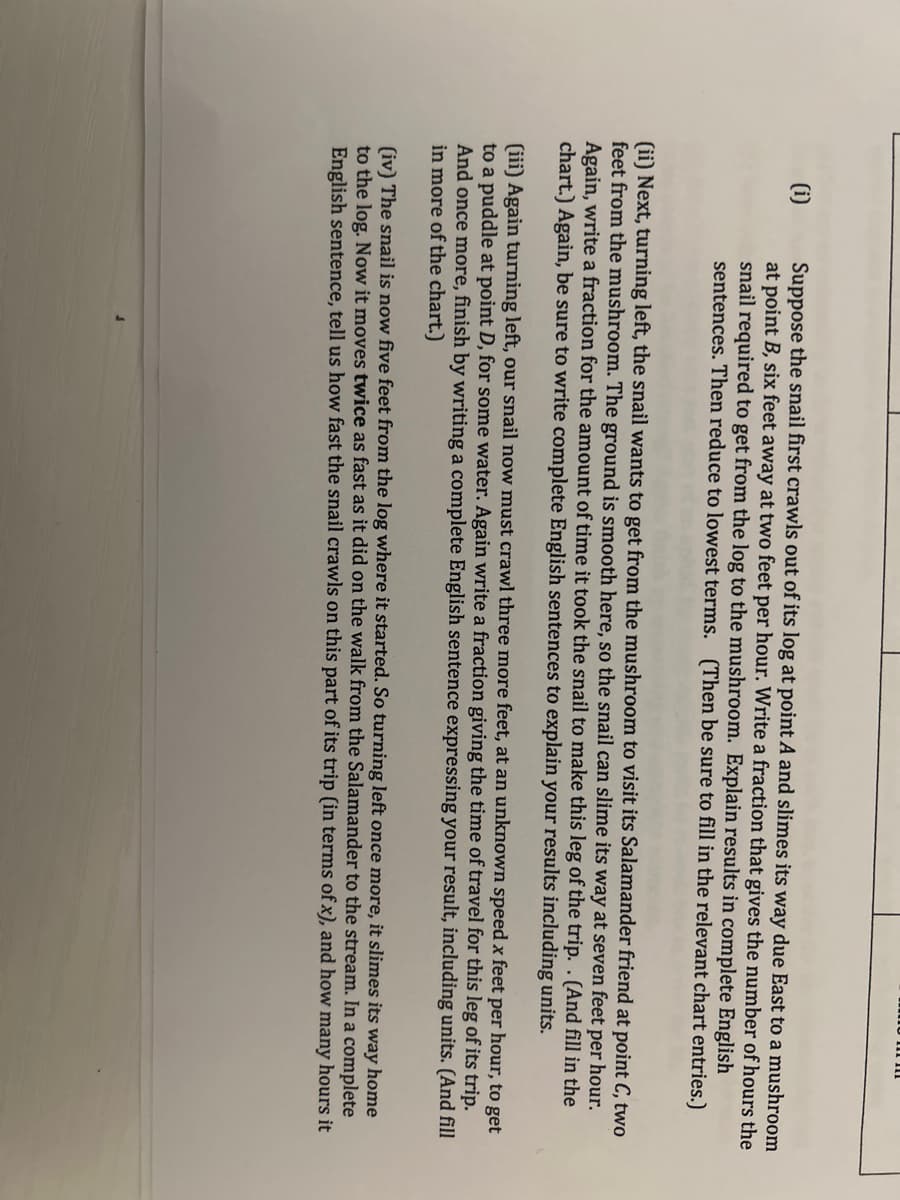 (i)
Suppose the snail first crawls out of its log at point A and slimes its way due East to a mushroom
at point B, six feet away at two feet per hour. Write a fraction that gives the number of hours the
snail required to get from the log to the mushroom. Explain results in complete English
sentences. Then reduce to lowest terms. (Then be sure to fill in the relevant chart entries.)
(ii) Next, turning left, the snail wants to get from the mushroom to visit its Salamander friend at point C, two
feet from the mushroom. The ground is smooth here, so the snail can slime its way at seven feet per hour.
Again, write a fraction for the amount of time it took the snail to make this leg of the trip. . (And fill in the
chart.) Again, be sure to write complete English sentences to explain your results including units.
(iii) Again turning left, our snail now must crawl three more feet, at an unknown speed x feet per hour, to get
to a puddle at point D, for some water. Again write a fraction giving the time of travel for this leg of its trip.
And once more, finish by writing a complete English sentence expressing your result, including units. (And fill
in more of the chart.)
(iv) The snail is now five feet from the log where it started. So turning left once more, it slimes its way home
to the log. Now it moves twice as fast as it did on the walk from the Salamander to the stream. In a complete
English sentence, tell us how fast the snail crawls on this part of its trip (in terms of x), and how many hours it