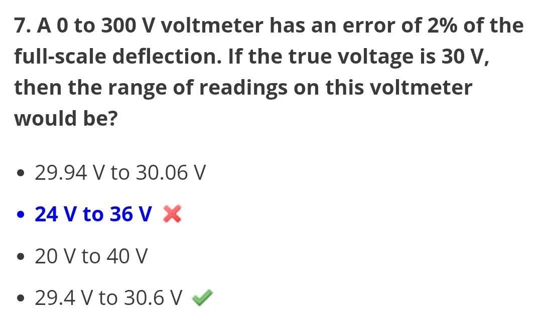 7. A 0 to 300 V voltmeter has an error of 2% of the
full-scale deflection. If the true voltage is 30 V,
then the range of readings on this voltmeter
would be?
• 29.94 V to 30.06 V
. 24 V to 36 V X
• 20 V to 40 V
• 29.4 V to 30.6 V