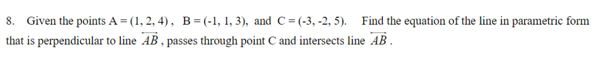 8. Given the points A = (1, 2, 4), B = (-1, 1, 3), and C = (-3, -2, 5). Find the equation of the line in parametric form
that is perpendicular to line AB, passes through point C and intersects line AB.