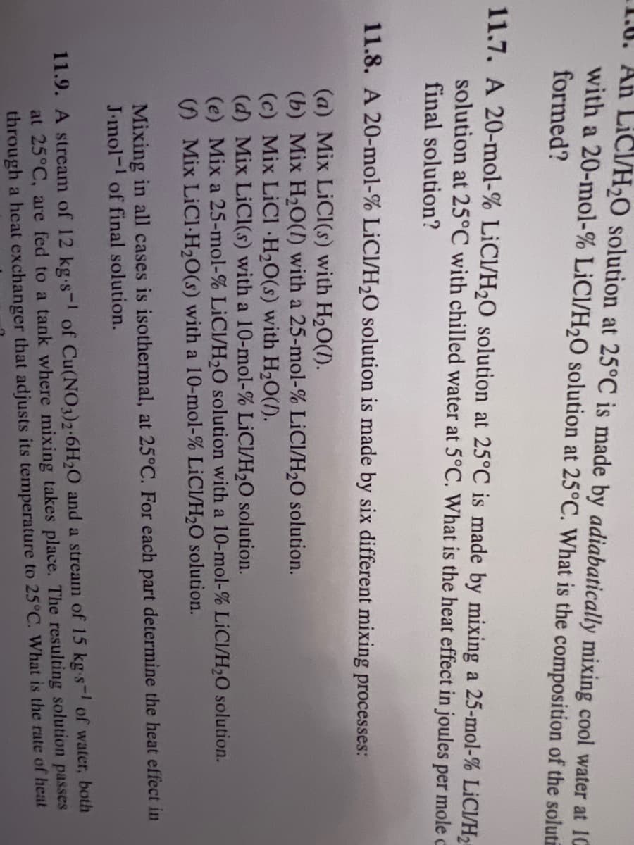 1.6. An LICI/H₂O solution at 25°C is made by adiabatically mixing cool water at 10
with a 20-mol-% LiCI/H₂O solution at 25°C. What is the composition of the soluti
formed?
11.7. A 20-mol-% LICI/H₂O solution at 25°C is made by mixing a 25-mol-% LICI/H₂
solution at 25°C with chilled water at 5°C. What is the heat effect in joules per mole c
final solution?
11.8. A 20-mol-% LICI/H₂O solution is made by six different mixing processes:
(a) Mix LiCl(s) with H₂O(1).
(b) Mix H₂O(l) with a 25-mol-% LiCl/H₂O solution.
(c) Mix LiCl H₂O(s) with H₂O(/).
(d) Mix LiCl(s) with a 10-mol-% LiCl/H₂O solution.
(e) Mix a 25-mol-% LICI/H₂O solution with a 10-mol-% LICI/H₂O solution.
(Mix LiCl-H₂O(s) with a 10-mol-% LICI/H₂O solution.
Mixing in all cases is isothermal, at 25°C. For each part determine the heat effect in
J.mol-1 of final solution.
11.9. A stream of 12 kg.s- of Cu(NO3)2-6H20 and a stream of 15 kg-s of water, both
at 25°C, are fed to a tank where mixing takes place. The resulting solution passes
through a heat exchanger that adjusts its temperature to 25°C. What is the rate of heat