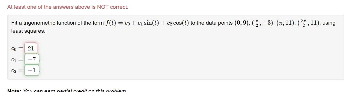 At least one of the answers above is NOT correct.
Fit a trigonometric function of the form f(t) = co+ c1 sin(t) + c2 cos(t) to the data points (0, 9), (5,–3), (7, 11), (* , 11), using
least squares.
Co = 21
C1 =
-7
C2
-1
Note: You can earn partial credit on this problem
