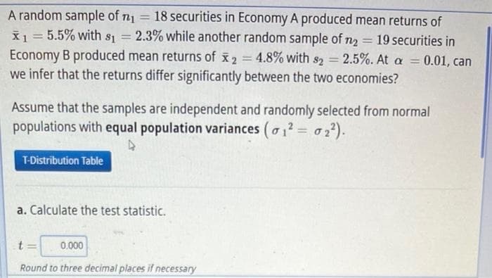 A random sample of n = 18 securities in Economy A produced mean returns of
X1 = 5.5% with s = 2.3% while another random sample of n2 = 19 securities in
Economy B produced mean returns of x2 = 4.8% with s2 2.5%. At a = 0.01, can
we infer that the returns differ significantly between the two economies?
%3D
%3D
%3D
Assume that the samples are independent and randomly selected from normal
populations with equal population variances (o1? = 02²).
T-Distribution Table
a. Calculate the test statistic.
t =
0.000
Round to three decimal places if necessary
