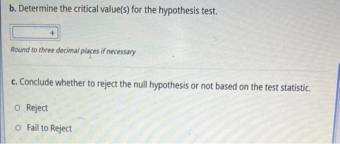 b. Determine the critical value(s) for the hypothesis test.
Round to three decimal plaçes if necessary
c. Conclude whether to reject the null hypothesis or not based on the test statistic.
o Reject
o Fail to Reject
