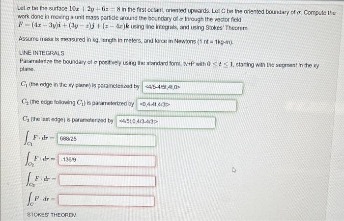 Let o be the surface 10r + 2y + 6z = 8 in the first octant, oriented upwards. Let C be the oriented boundary of a. Compute the
work done in moving a unit mass particle around the boundary of o through the vector field
F = (4x – 3y)i + (3y – 2)j + (z– 4x)k using line integrals, and using Stokes' Theorem.
Assume mass is measured in kg, length in meters, and force in Newtons (1 nt = 1kg-m).
LINE INTEGRALS
Parameterize the boundary of o positively using the standard form, tv+P with 0 <t< 1, starting with the segment in the xy
plane.
C (the edge in the xy plane) is parameterized by <4/5-4/5t,41,0>
C2 (the edge folowing C1) is parameterized by <0,4-41,4/3t>
C3 (the last edge) is parameterized by <4/5t,0,4/3-4/3t>
F dr= 688/25
C1
dr =
-136/9
F-dr =
dr=
STOKES' THEOREM
