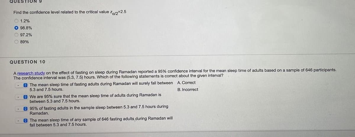 QUESTION
Find the confidence level related to the critical value z2=2.5
O 1.2%
O 98.8%
O 97.2%
O 89%
QUESTION 10
A research study on the effect of fasting on sleep during Ramadan reported a 95% confidence interval for the mean sleep time of adults based on a sample of 646 participants.
The confidence interval was (5.3, 7.5) hours. Which of the following statements is correct about the given interval?
8 The mean sleep time of fasting adults during Ramadan will surely fall between A. Correct
5.3 and 7.5 hours.
B. Incorrect
O We are 95% sure that the mean sleep time of adults during Ramadan is
between 5.3 and 7.5 hours.
e 95% of fasting adults in the sample sleep between 5.3 and 7.5 hours during
Ramadan.
8 The mean sleep time of any sample of 646 fasting adults during Ramadan will
fall between 5.3 and 7.5 hours.
