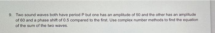9. Two sound waves both have period P but one has an amplitude of 50 and the other has an amplitude
of 60 and a phase shift of 0.5 compared to the first. Use complex number methods to find the equation
of the sum of the two waves.

