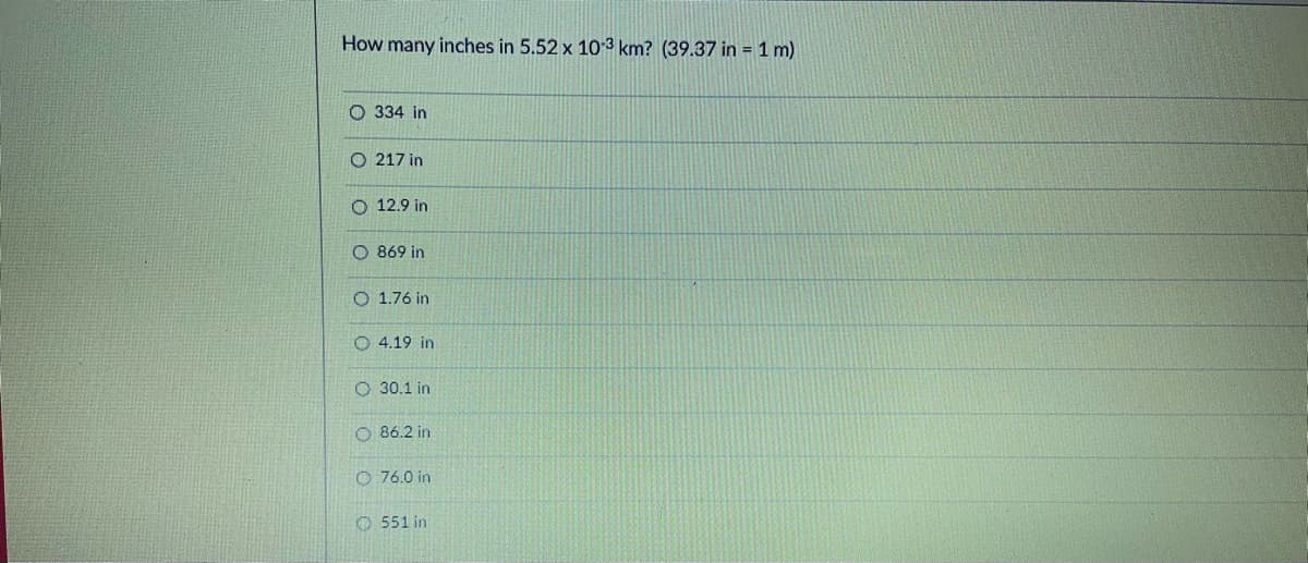 How many inches in 5.52 x 10-3 km? (39.37 in = 1 m)
O 334 in
O 217 in
O 12.9 in
O 869 in
O 1.76 in
O 4.19 in
O 30.1 in
O 86.2 in
O 76.0 in
O 551 in
