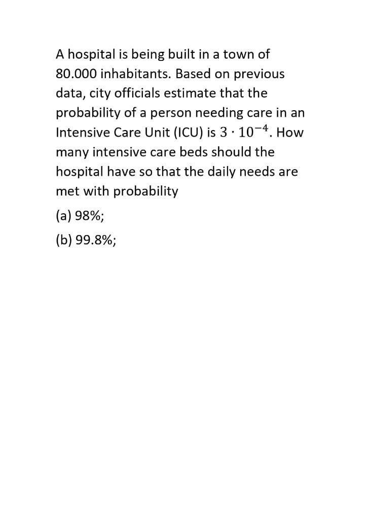 A hospital is being built in a town of
80.000 inhabitants. Based on previous
data, city officials estimate that the
probability of a person needing care in an
Intensive Care Unit (ICU) is 310-4. How
many intensive care beds should the
hospital have so that the daily needs are
met with probability
(a) 98%;
(b) 99.8%;