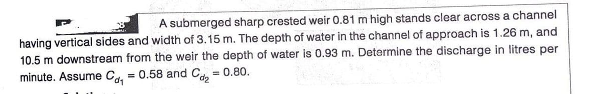 A submerged sharp crested weir 0.81 m high stands clear across a channel
having vertical sides and width of 3.15 m. The depth of water in the channel of approach is 1.26 m, and
10.5 m downstream from the weir the depth of water is 0.93 m. Determine the discharge in litres per
minute. Assume C. = 0.58 and Cd.
= 0.80.
