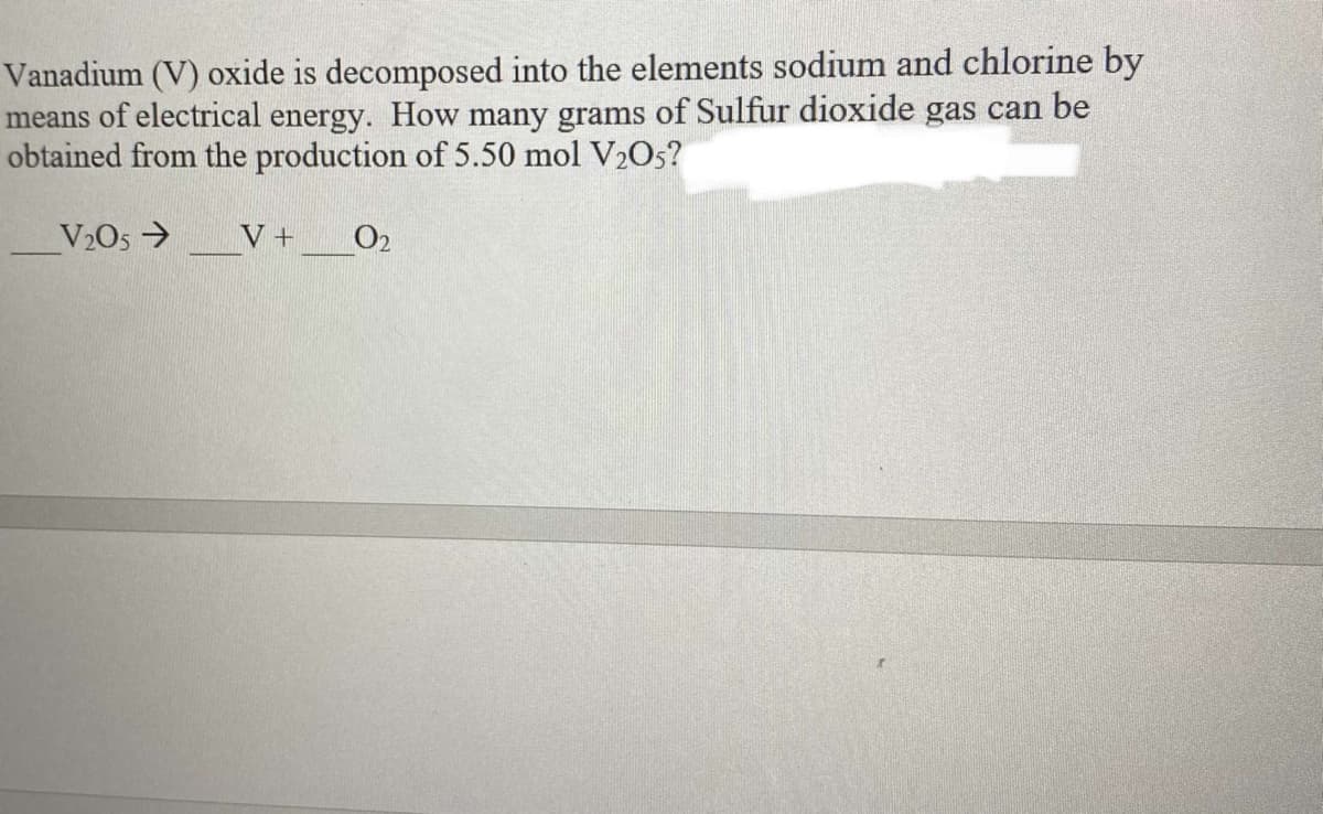 Vanadium (V) oxide is decomposed into the elements sodium and chlorine by
means of electrical energy. How many grams of Sulfur dioxide gas can be
obtained from the production of 5.50 mol V2O5?
V2O5 →
V +
O2
