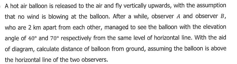 A hot air balloon is released to the air and fly vertically upwards, with the assumption
that no wind is blowing at the balloon. After a while, observer A and observer B,
who are 2 km apart from each other, managed to see the balloon with the elevation
angle of 40° and 70° respectively from the same level of horizontal line. With the aid
of diagram, calculate distance of balloon from ground, assuming the balloon is above
the horizontal line of the two observers.
