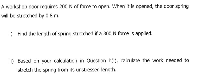 A workshop door requires 200N of force to open. When it is opened, the door spring
will be stretched by 0.8 m.
i) Find the length of spring stretched if a 300 N force is applied.
ii) Based on your calculation in Question b(i), calculate the work needed to
stretch the spring from its unstressed length.
