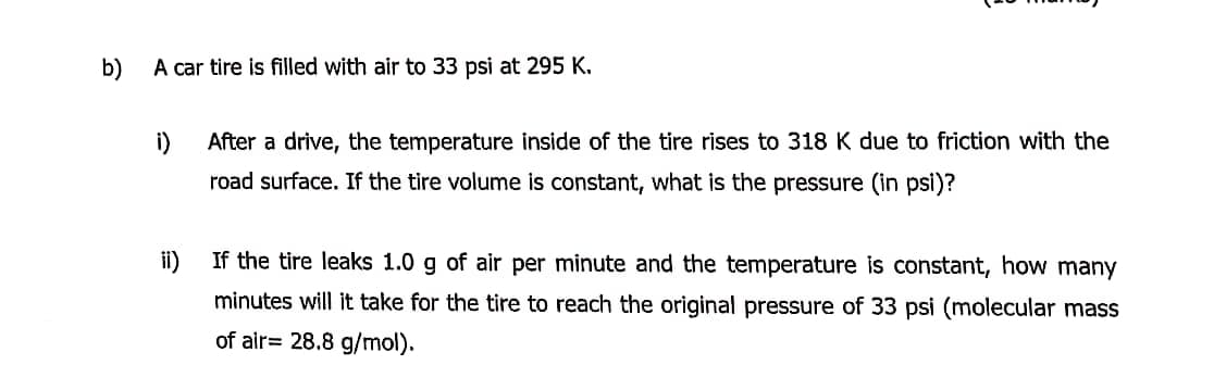 b)
A car tire is filled with air to 33 psi at 295 K.
i)
After a drive, the temperature inside of the tire rises to 318 K due to friction with the
road surface. If the tire volume is constant, what is the pressure (in psi)?
If the tire leaks 1.0 g of air per minute and the temperature is constant, how many
minutes will it take for the tire to reach the original pressure of 33 psi (molecular mass
of air= 28.8 g/mol).
