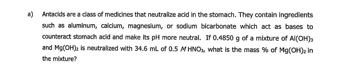 a)
Antacids are a class of medicines that neutralize acid in the stomach. They contain ingredients
such as aluminum, calcium, magnesium, or sodium bicarbonate which act as bases to
counteract stomach acid and make its pH more neutral. If 0.4850 g of a mixture of Al(OH)3
and Mg(OH)2 is neutralized with 34.6 mL of 0.5 M HNO3, what is the mass % of Mg(OH)2 in
the mixture?
