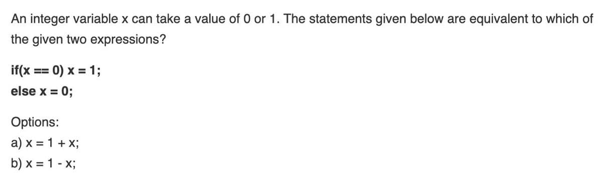 An integer variable x can take a value of 0 or 1. The statements given below are equivalent to which of
the given two expressions?
if(x == 0) x = 1;
else x =
0;
Options:
a) x = 1 + X;
b) x = 1 - x;
