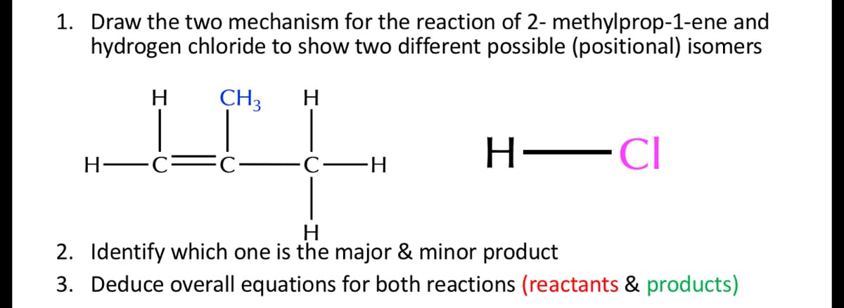 1. Draw the two mechanism for the reaction of 2- methylprop-1-ene and
hydrogen chloride to show two different possible (positional) isomers
H
CH3
H
H-
-CI
Н—с-
H
2. Identify which one is the major & minor product
3. Deduce overall equations for both reactions (reactants & products)
