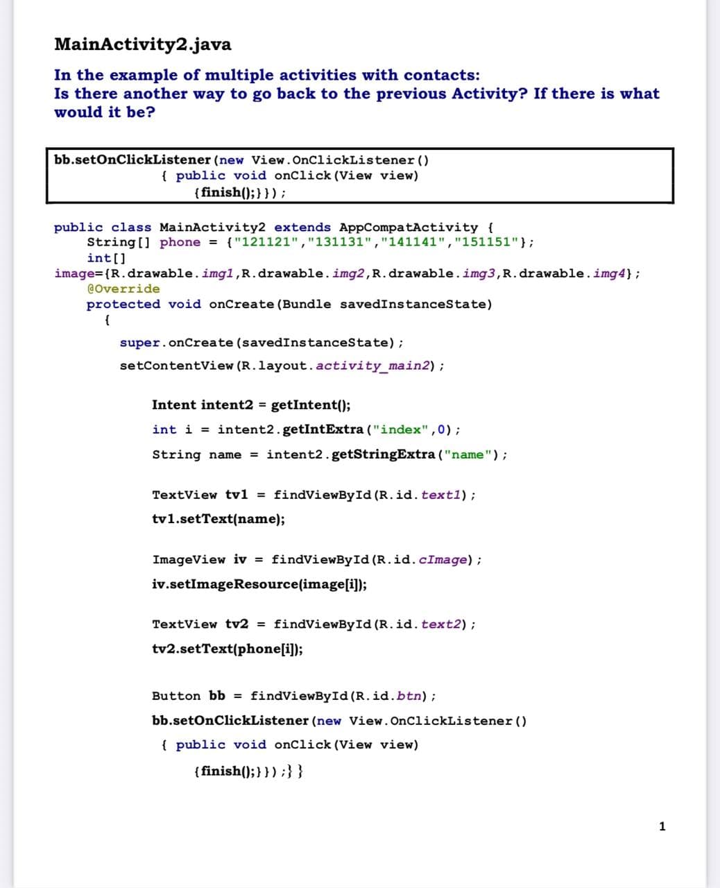 MainActivity2.java
In the example of multiple activities with contacts:
Is there another way to go back to the previous Activity? If there is what
would it be?
bb.setOnClickListener(new View.OnClickListener()
{ public void onClick(View view)
{finish(); } });
public class MainActivity2 extends AppCompatActivity {
String[] phone = {"121121","131131","141141","151151"};
int[]
image={R.drawable. img1,R.drawable. img2, R. drawable.img3, R. drawable.img4};
@Override
protected void onCreate (Bundle savedInstanceState)
{
super.onCreate (savedInstanceState);
setContentView (R.layout.activity_main2);
Intent intent2 = getIntent();
int i = intent2.getIntExtra ("index", 0);
String name = intent2.getStringExtra ("name");
TextView tv1 = findViewById(R.id. text1);
tv1.setText(name);
ImageView iv = findViewById(R.id. cImage);
iv.setImageResource(image[i]);
TextView tv2 = findViewById(R.id. text2);
tv2.setText(phone[i]);
Button bb = findViewById(R.id.btn);
bb.setOnClickListener (new View.OnClickListener()
{ public void onClick(View view)
{finish(); } });}}
1