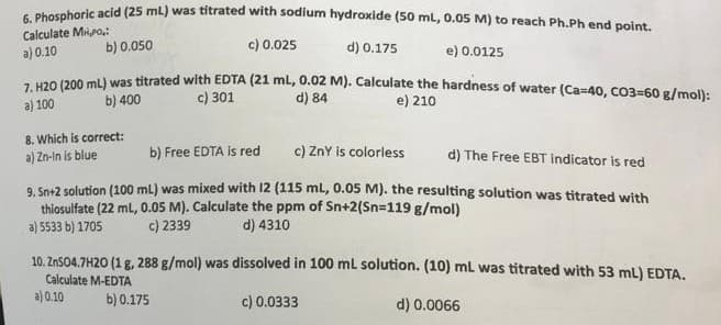 6. Phosphoric acid (25 mL) was titrated with sodium hydroxide (50 mL, 0.05 M) to reach Ph.Ph end point.
Calculate Mio,:
a) 0.10
b) 0.050
c) 0.025
d) 0.175
e) 0.0125
7. H20 (200 mL) was titrated with EDTA (21 mL, 0.02 M). Calculate the hardness of water (Ca=40, CO3=60 g/mol):
a) 100
b) 400
c) 301
d) 84
e) 210
8. Which is correct:
a) Zn-in is blue
b) Free EDTA is red
c) ZnY is colorless
d) The Free EBT indicator is red
9. Sn+2 solution (100 mL) was mixed with 12 (115 mL, 0.05 M). the resulting solution was titrated with
thiosulfate (22 mL, 0.05 M). Calculate the ppm of Sn+2(Sn=119 g/mol)
c) 2339 d) 4310
a) 5533 b) 1705
10. ZnSO4.7H20 (1 g, 288 g/mol) was dissolved in 100 mL solution. (10) mL was titrated with 53 mL) EDTA.
Calculate M-EDTA
c) 0.0333
d) 0.0066
a) 0.10
b) 0.175