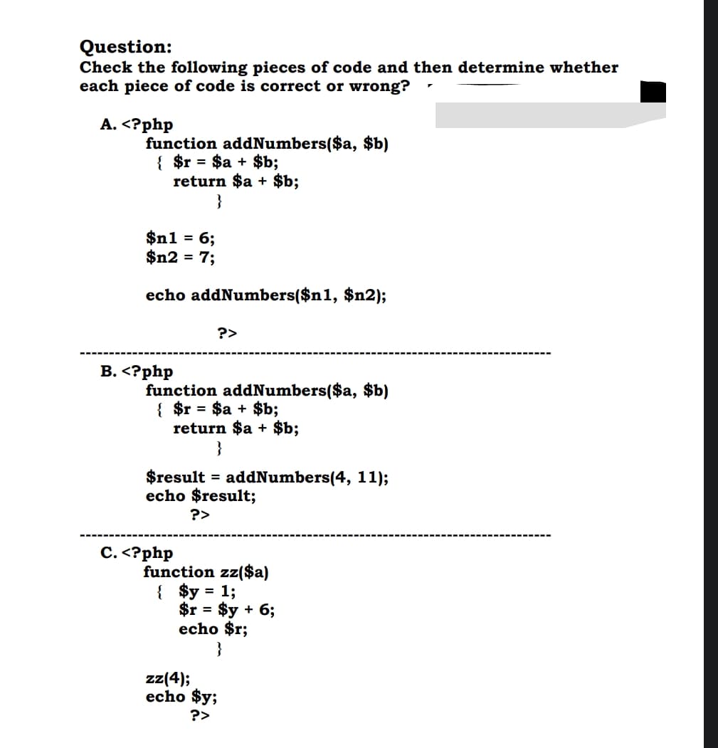 Question:
Check the following pieces of code and then determine whether
each piece of code is correct or wrong?
A.<?php
function addNumbers($a, $b)
{ $r = $a + $b;
return $a + $b;
}
$n1 = 6;
$n2 = 7;
echo addNumbers($n1, $n2);
B.<?php
C.<?php
?>
function addNumbers($a, $b)
{ $r = $a + $b;
return $a + $b;
}
$result = addNumbers(4, 11);
echo $result;
?>
function zz($a)
{ $y = 1;
$r = $y + 6;
echo $r;
}
zz(4);
echo $y;
?>