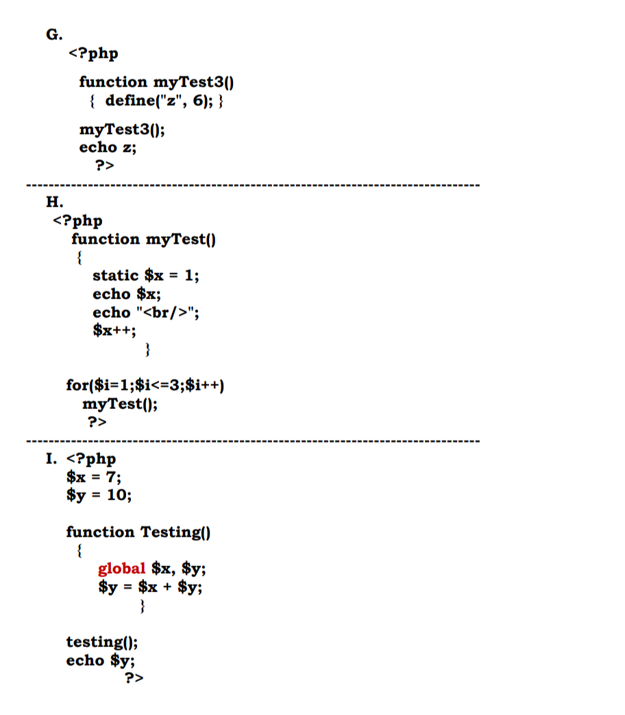 G.
H.
<?php
function myTest3()
{ define("z", 6); }
myTest3();
echo z;
?>
<?php
function myTest()
{
static $x = 1;
echo $x;
echo "<br/>";
$x++;
for($i=1;$i<=3;$i++)
myTest();
?>
I. <?php
$x = 7;
$y = 10;
function Testing()
{
global $x, $y;
$y: = $x + $y;
}
testing();
echo $y;
?>