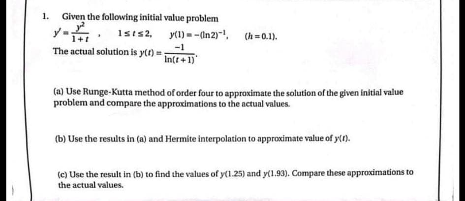 1.
Given the following initial value problem
1²
1+1
y=
The actual solution is y(t) = In(t+1)
1sts 2, y(1) = -(In 2)-¹,
-1
(h=0.1).
(a) Use Runge-Kutta method of order four to approximate the solution of the given initial value
problem and compare the approximations to the actual values.
(b) Use the results in (a) and Hermite interpolation to approximate value of y(t).
(c) Use the result in (b) to find the values of y(1.25) and y(1.93). Compare these approximations to
the actual values.