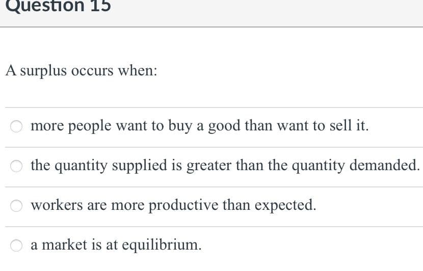 Question 15
A surplus occurs when:
more people want to buy a good than want to sell it.
the quantity supplied is greater than the quantity demanded.
workers are more productive than expected.
a market is at equilibrium.