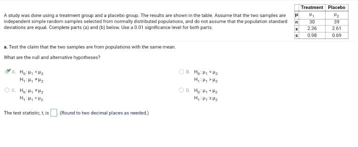 Treatment Placebo
A study was done using a treatment group and a placebo group. The results are shown in the table. Assume that the two samples are
independent simple random samples selected from normally distributed populations, and do not assume that the population standard
deviations are equal. Complete parts (a) and (b) below. Use a 0.01 significance level for both parts.
n
30
39
2.36
2.61
0.98
0.69
a. Test the claim that the two samples are from populations with the same mean.
What are the null and alternative hypotheses?
A Ho: H =H2
O B. Ho: H =H2
OC. Hg: H =H2
D. Ho: H1 <H2
H,: 2H2
The test statistic, t, is. (Round to two decimal places as needed.)
