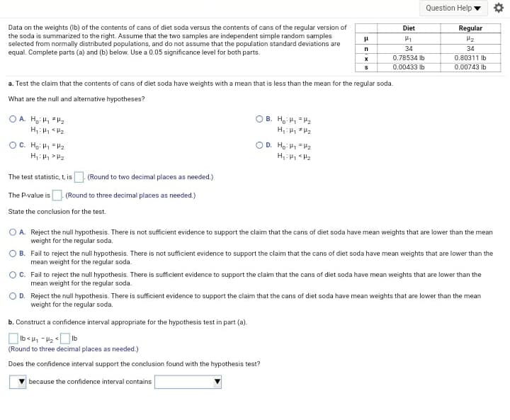 Question Help
Data on the weights (Ib) of the contents of cans of diet soda versus the contents of cans of the regular version of
the soda is summarized to the right. Assume that the two samples are independent simple random samples
selected from normally distributed populations, and do not assume that the population standard deviations are
equal. Complete parts (a) and (b) below. Use a 0.05 significance level for both parts.
Diet
Regular
H2
34
34
0.78534 Ib
0.80311 Ib
0.00433 Ib
0.00743 lb
a. Test the claim that the contents of cans of diet soda have weights with a mean that is less than the mean for the regular soda.
What are the null and alternative hypotheses?
OA. H H, H2
B. Ho H, H2
Zi > 1:'H
OC. Ho: H = P2
H:H > H2
OD. Ho: P1 = H2
The test statistic, t, is (Round to two decimal places as needed.)
The P-value is. (Round to three decimal places as needed.)
State the conclusion for the test.
O A. Reject the null hypothesis. There is not sufficient evidence to support the claim that the cans of diet soda have mean weights that are lower than the mean
weight for the regular soda.
O B. Fail to reject the null hypothesis. There is not sufficient evidence to support the claim that the cans of diet soda have mean weights that are lower than the
mean weight for the regular soda.
OC. Fail to reject the null hypothesis. There is sufficient evidence to support the claim that the cans of diet soda have mean weights that are lower than the
mean weight for the regular soda.
D. Reject the null hypothesis. There is sufficient evidence to support the claim that the cans of diet soda have mean weights that are lower than the mean
weight for the regular soda.
b. Construct a confidence interval appropriate for the hypothesis test in part (a).
(Round to three decimal places as needed.)
Does the confidence interval support the conclusion found with the hypothesis test?
because the confidence interval contains
