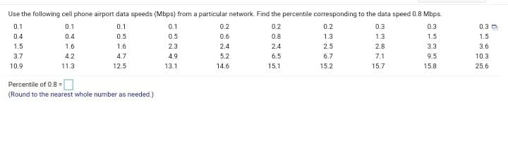 Use the following cell phone airport data speeds (Mbps) from a particular network. Find the percentile corresponding to the data speed 0.8 Mbps.
0.1
0.1
0.1
0.1
0.2
0.2
0.2
0.3
0.3
0.3
0.4
0.4
0.5
0.5
0.6
0.8
1.3
1.3
1.5
1.5
1.5
1.6
1.6
2.3
2.4
2.4
2.5
2.8
3.3
3.6
3.7
4.2
4.7
4.9
5.2
6.5
6.7
7.1
9.5
10.3
10.9
11.3
12.5
13.1
14.6
15.1
15.2
15.7
15.8
25.6
Percentile of 0.8 =|
(Round to the nearest whole number as needed.)
