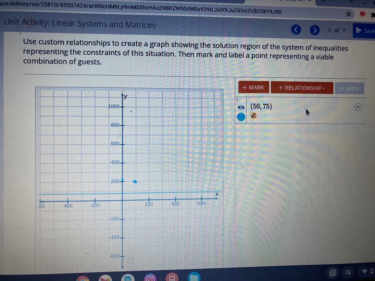 are-delivery/ua/25810/45507424/aHR0cHM6Ly9mMS5hcHAuZWRIZW50dWOuY29tL2xlYXJuZXIvc2Vjb25kYXJ50
Unit Activity: Linear Systems and Matrices
5 of 7
E Save
Use custom relationships to create a graph showing the solution region of the system of inequalities
representing the constraints of this situation. Then mark and label a point representing a viable
combination of guests.
+ MARK
+ RELATIONSHIP•
+ DATA
ty
1000+
o (50, 75)
800+
600
400-
200+
00
200
200
600
-200
-400+
-600-
