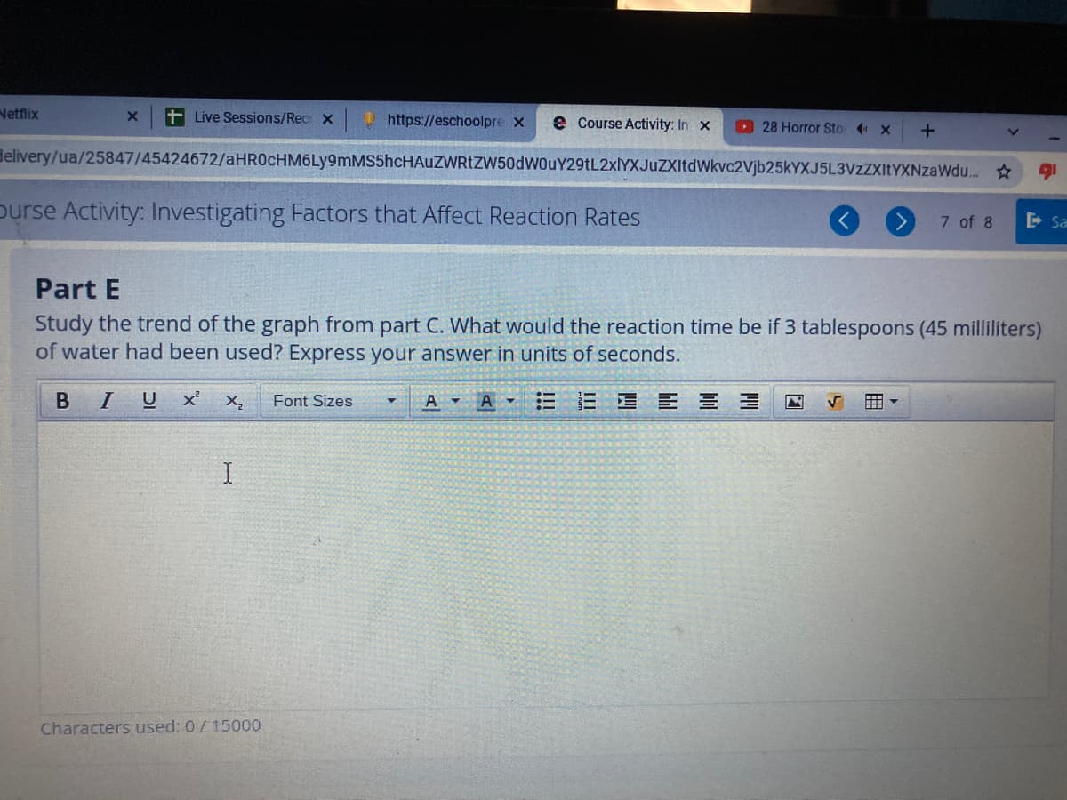 Netflix
Live Sessions/Rec X
https://eschoolpre x
e Course Activity: In x
28 Horror Sto x
Helivery/ua/25847/45424672/aHR0cHM6Ly9mMS5hcHAuZWRtZW50dWOuY29tL2xIYXJuZXItdWkvc2Vjb25kYXJ5L3VzZXItYXNzaWdu. *
purse Activity: Investigating Factors that Affect Reaction Rates
7 of 8
E Sa
Part E
Study the trend of the graph from part C. What would the reaction time be if 3 tablespoons (45 milliliters)
of water had been used? Express your answer in units of seconds.
BI
U
X,
Font Sizes
A
A
三星 三 三 三
国
I
Characters used: 0/15000
