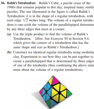 36. Rubik's Tetrahedron Rubik's Cube, a puzzle craze of the
1980s that remains popular to this day, inspired many simila
puzzles. The one illustrated in the figure is called Rubik's
Tetrahedron; it is in the shape of a regular tetrahedron, with
each edge V2 inches long. The volume of a regular tetrahe-
dron is one-sixth the volume of the parallelepiped determine
by any three edges that meet at a corner.
(a) Use the triple product to find the volume of Rubik's
Tetrahedron. [Hint: See Exercise 50 in Section 9.4,
which gives the corners of a tetrahedron that has the
same shape and size as Rubik's Tetrahedron.]
(b) Construct six identical regular tetrahedra using modeling
clay. Experiment to see how they can be put together to
create a parallelepiped that is determined by three edges
of one of the tetrahedra (thus confirming the above state
ment about the volume of a regular tetrahedron).
