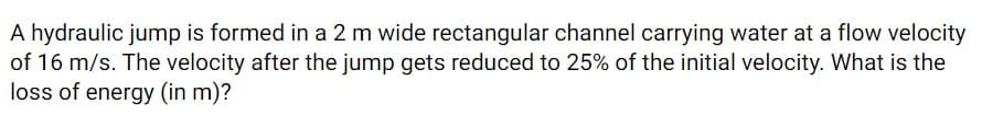 A hydraulic jump is formed in a 2 m wide rectangular channel carrying water at a flow velocity
of 16 m/s. The velocity after the jump gets reduced to 25% of the initial velocity. What is the
loss of energy (in m)?
