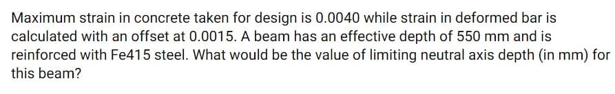 Maximum strain in concrete taken for design is 0.0040 while strain in deformed bar is
calculated with an offset at 0.0015. A beam has an effective depth of 550 mm and is
reinforced with Fe415 steel. What would be the value of limiting neutral axis depth (in mm) for
this beam?
