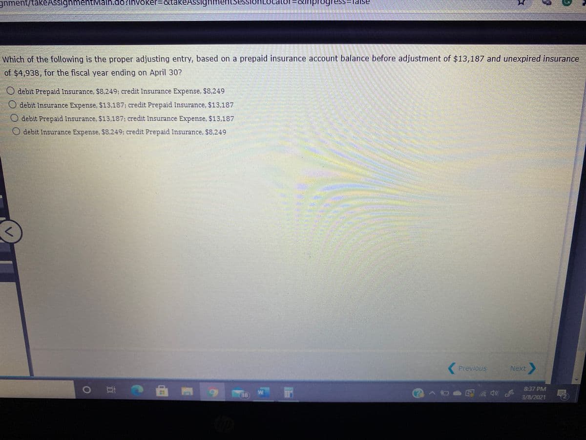 gnment/takeAssignmentMain.do/
Which of the following is the proper adjusting entry, based on a prepaid insurance account balance before adjustment of $13,187 and unexpired insurance
of $4,938, for the fiscal year ending on April 30?
O debit Prepaid Insurance, $8,249; credit Insurance Expense, $8,249
O debit Insurance Expense, $13,187; credit Prepaid Insurance, $13,187
O debit Prepaid Insurance, $13,187; credit Insurance Expense, $13,187
O debit Insurance Expense, $8,249; credit Prepaid Insurance, S8,249
Previous
Next
明
837 PM
38
(?^
3/8/2021
