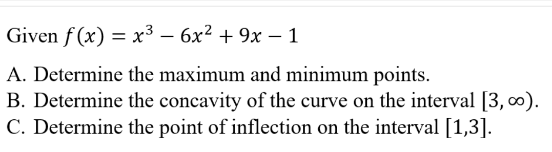 Given f (x) = x³ – 6x² + 9x – 1
-
A. Determine the maximum and minimum points.
B. Determine the concavity of the curve on the interval [3, 0).
C. Determine the point of inflection on the interval [1,3].
