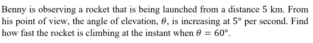 Benny is observing a rocket that is being launched from a distance 5 km. From
his point of view, the angle of elevation, 0, is increasing at 5° per second. Find
how fast the rocket is climbing at the instant when 0 = 60°.
