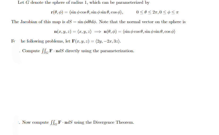 Let G denote the sphere of radius 1, which can be parameterized by
0 < 0 < 2π, 0 < Σπ
r(0,0) = (sin cos 0, sin o sin 0, cos d),
The Jacobian of this map is dS = sin ododo. Note that the normal vector on the sphere is
n(x, y, z) = (x, y, z) = n(0, 6) = (sin cos 0, sin o sin 0, cos 6)
Fc he following problems, let F(x, y, z) = (2y, —2x, 3z).
Compute SF-nds directly using the parameterization.
. Now compute SF-nds using the Divergence Theorem.