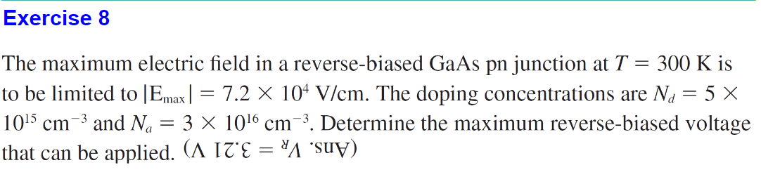 Exercise 8
The maximum electric field in a reverse-biased GaAs pn junction at T = 300 K is
to be limited to [Emax| = 7.2 × 104 V/cm. The doping concentrations are N₁ = 5 ×
10¹5 cm
−³ and N₁ = 3 × 10¹6 cm-³. Determine the maximum reverse-biased voltage
that can be applied. (^ I7E = A