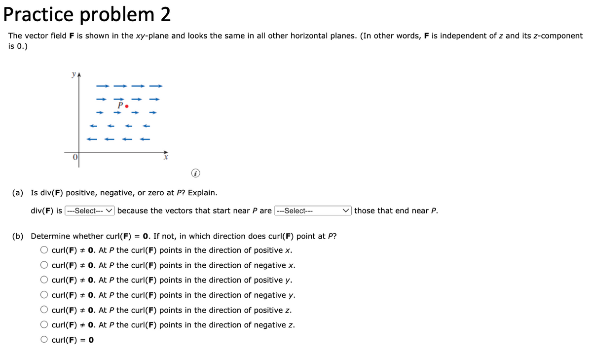 Practice problem 2
The vector field F is shown in the xy-plane and looks the same in all other horizontal planes. (In other words, F is independent of z and its z-component
is 0.)
0
i
(a) Is div(F) positive, negative, or zero at P? Explain.
div(F) is ---Select---because the vectors that start near P are ---Select---
(b) Determine whether curl(F) = 0. If not, in which direction does curl(F) point at P?
O curl(F) + 0. At P the curl(F) points in the direction of positive x.
O curl(F) + 0. At P the curl(F) points in the direction of negative x.
O curl(F) + 0. At P the curl(F) points in the direction of positive y.
O curl(F) + 0. At P the curl(F) points in the direction of negative y.
O curl(F) + 0. At P the curl(F) points in the direction of positive z.
O curl(F) = 0. At P the curl(F) points in the direction of negative z.
O curl(F) = 0
those that end near P.