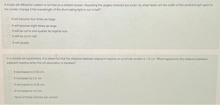 A single-slit diffraction pattern is formed on a distant screen. Assuming the angles involved are small, by what factor will the width of the central bright spot on
the screen change if the wavelength of the illuminating light is cut in half?
O It will become four times as large.
It will become eight times as large.
O It will be cut to one-quarter its original size.
It will be cut in half.
It will double
In a double-lit experiment, it is observed that the distance between adjacent maxima on a remote screen is 1.0 cm. What happens to the distance between
adjacent maxima when the slit separation is doubled?
It decreases to 0.50 cm.
It increases to 2.0 cm.
It decreases to 0.25 cm.
It increases to 4.0 cm.
None of these choices are correct.