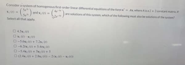 Consider a system of homogenous first-order linear differential equations of the form x'= Ax where A is a 2 x 2 constant matrix, If
Se'
X1 (1) =
and x₂ (1) =
are solutions of this system, which of the following must also be solutions of the system?
Select all that apply.
4.5x, (f)
□xy (1)-X₂ (1)
-5.6x2 (1)+7.2x, (1)
D-6.21x, (1)+5.41x₂ (1)
0 -54x(0)+5+5
□ (2.4x, (f) + 2.8x: ())-2(x, (1)-x; (1))