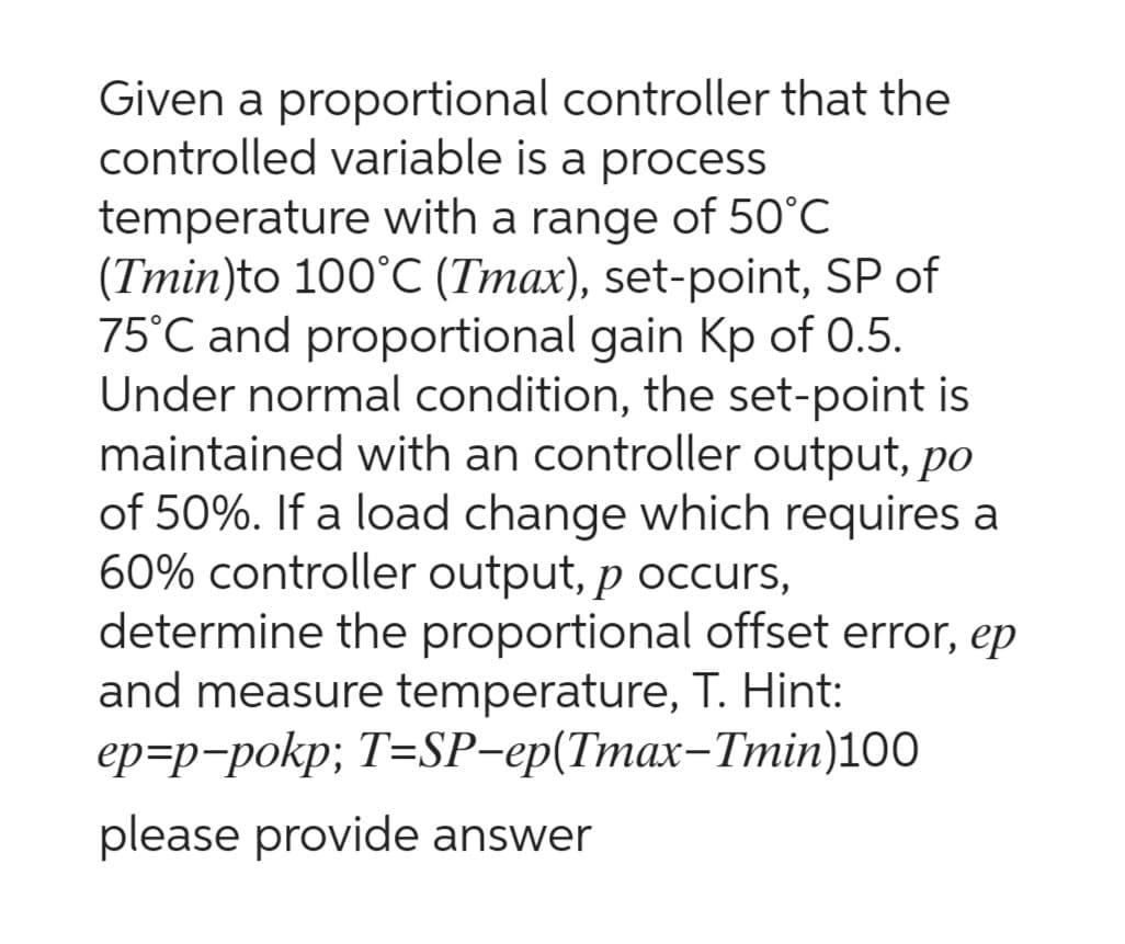 Given a proportional controller that the
controlled variable is a process
temperature with a range of 50°C
(Tmin)to 100°C (Tmax), set-point, SP of
75°C and proportional gain Kp of 0.5.
Under normal condition, the set-point is
maintained with an controller output, po
of 50%. If a load change which requires a
60% controller output, p occurs,
determine the proportional offset error, ep
and measure temperature, T. Hint:
ep-p-pokp; T=SP-ep(Tmax-Tmin)100
please provide answer