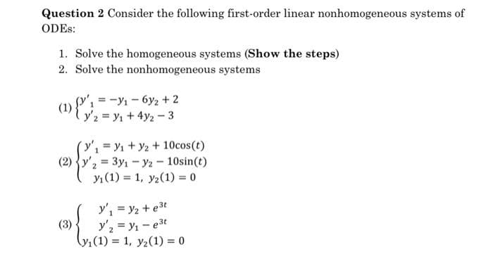 Question 2 Consider the following first-order linear nonhomogeneous systems of
ODES:
1. Solve the homogeneous systems (Show the steps)
2. Solve the nonhomogeneous systems
(1)
1=-1₁-6y₂ + 2
Y'2 = y₁ + 4y2-3
(2²
y'₁ = ₁ + y2 + 10cos(t).
1
(2) y'2 = 3y1 - y2-10sin(t)
yı(1)= 1, y2 (1) = 0
(3)
y'₁ = y₂ +e³t
y'₂ = y₁=e³t
(y₁ (1) = 1, y2 (1) = 0