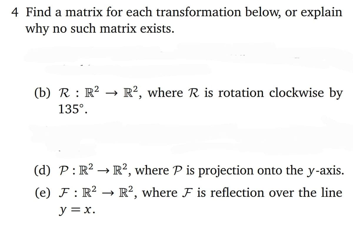 4 Find a matrix for each transformation below, or explain
why no such matrix exists.
(b) R : R² → R², where R is rotation clockwise by
135º.
(d) P: R² R2, where P is projection onto the y-axis.
(e) F: R² R2, where F is reflection over the line
→
y = x.