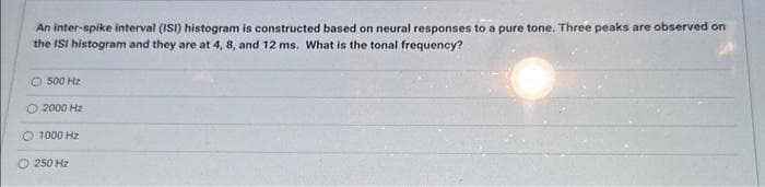 An inter-spike interval (ISI) histogram is constructed based on neural responses to a pure tone. Three peaks are observed on
the ISI histogram and they are at 4, 8, and 12 ms. What is the tonal frequency?
500 Hz
2000 Hz
1000 Hz
Ⓒ250 Hz