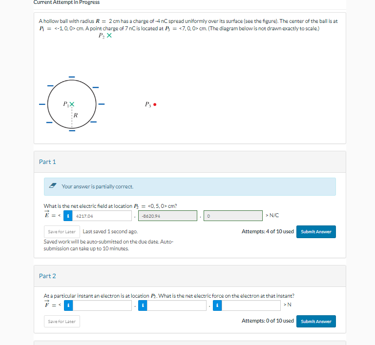 Current Attempt in Progress
A hollow ball with radius R = 2 cm has a charge of -4 nC spread uniformly over its surface (see the figure). The center of the ball is at
R = <-1.0,0> cm. A point charge of 7 nC is located at P = <7,0,0> cm. (The diagram below is not drawn exactly to scale.)
P₂ X
Part 1
P₁X
Your answer is partially correct.
Part 2
What is the net electric field at location = <0,5.0> cm?
4217.04
P3 ●
Save for Later Last saved 1 second ago.
Saved work will be auto-submitted on the due date. Auto-
submission can take up to 10 minutes.
-8620.94
Save for Later
0
> N/C
Attempts: 4 of 10 used Submit Answer
At a particular instant an electron is at location P2. What is the net electric force on the electron at that instant?
F = < i
>N
Attempts: 0 of 10 used
Submit Answer