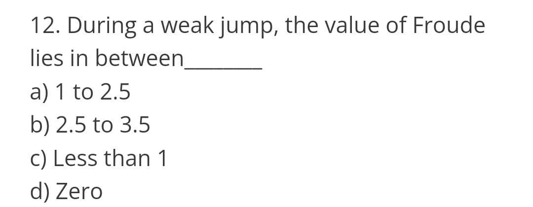 12. During a weak jump, the value of Froude
lies in between
a) 1 to 2.5
b) 2.5 to 3.5
c) Less than 1
d) Zero
