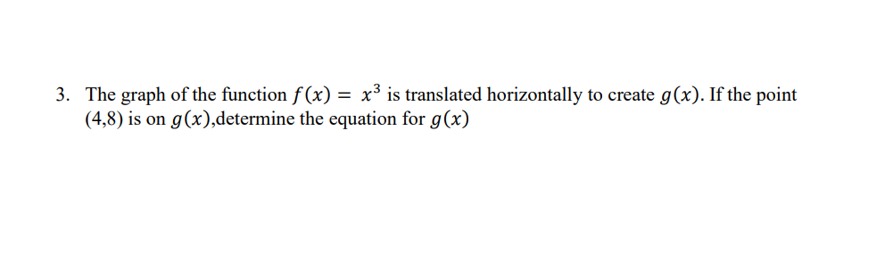 3. The graph of the function f(x) = x³ is translated horizontally to create g(x). If the point
(4,8) is on g(x),determine the equation for g(x)